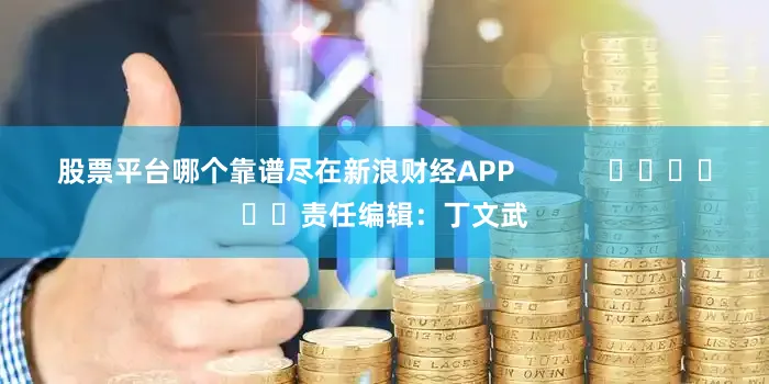 股票平台哪个靠谱尽在新浪财经APP            						责任编辑：丁文武