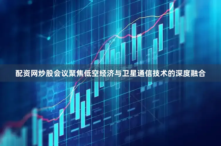 配资网炒股会议聚焦低空经济与卫星通信技术的深度融合
