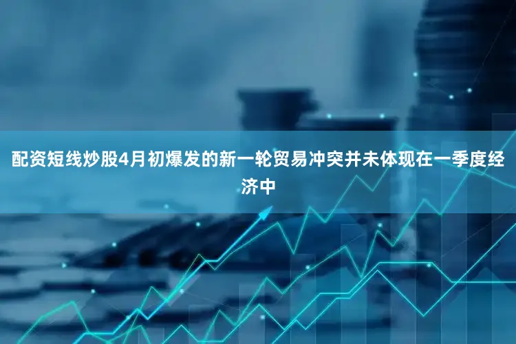 配资短线炒股4月初爆发的新一轮贸易冲突并未体现在一季度经济中