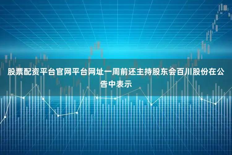 股票配资平台官网平台网址一周前还主持股东会百川股份在公告中表示