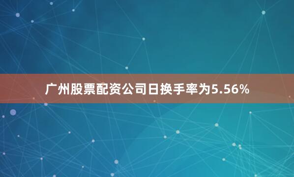 广州股票配资公司日换手率为5.56%
