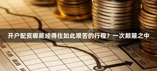 开户配资哪能经得住如此艰苦的行程？一次颠簸之中
