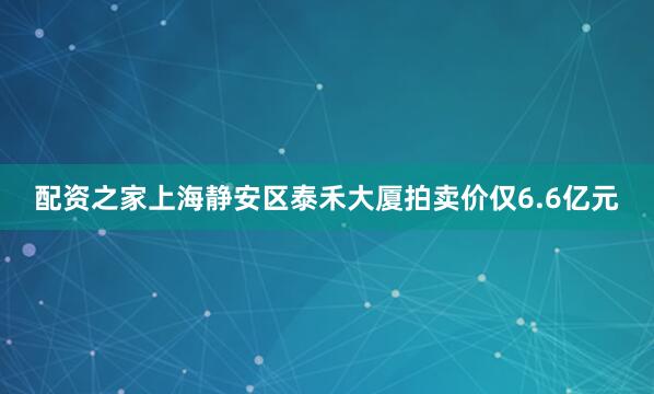 配资之家上海静安区泰禾大厦拍卖价仅6.6亿元