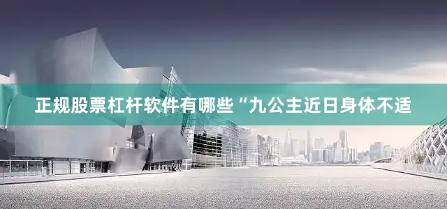 正规股票杠杆软件有哪些“九公主近日身体不适
