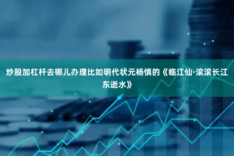 炒股加杠杆去哪儿办理比如明代状元杨慎的《临江仙·滚滚长江东逝水》