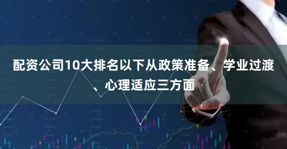 配资公司10大排名以下从政策准备、学业过渡、心理适应三方面